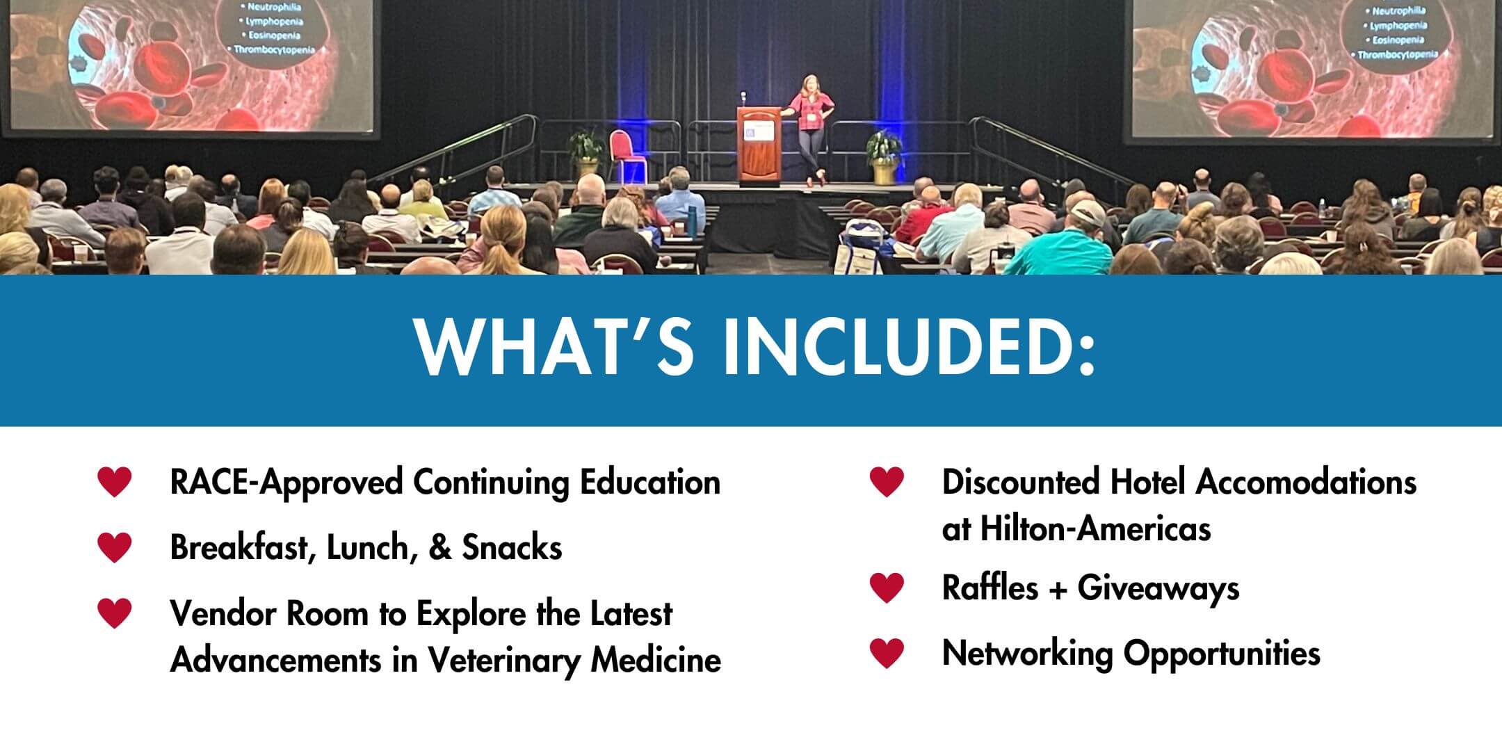 WHAT'S INCLUDED: RACE-Approved Continuing Education Breakfast, Lunch, & Snacks, Vendor Room to Explore the Latest Advancements in Veterinary Medicine, Discounted Hotel Accomodations at Hilton-Americas, Raffles + Giveaways, Networking Opportunities